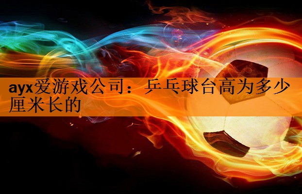 ayx爱游戏公司：乒乓球台高为多少厘米长的