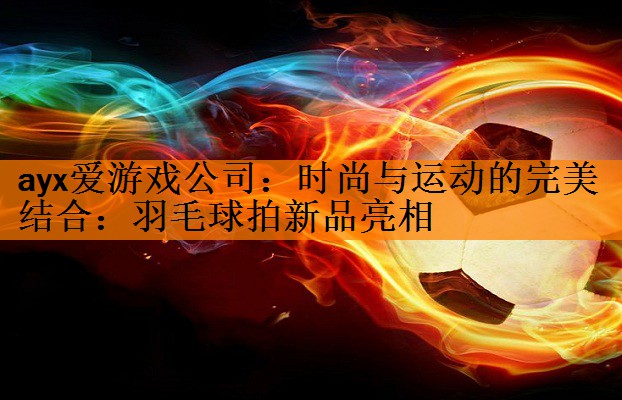 时尚与运动的完美结合：羽毛球拍新品亮相